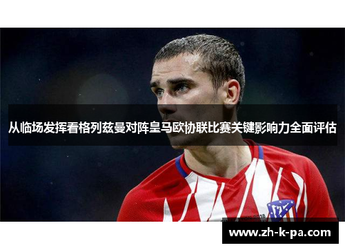 从临场发挥看格列兹曼对阵皇马欧协联比赛关键影响力全面评估