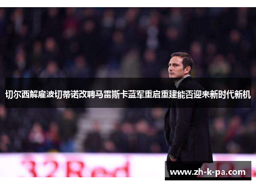 切尔西解雇波切蒂诺改聘马雷斯卡蓝军重启重建能否迎来新时代新机