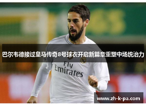 巴尔韦德接过皇马传奇8号球衣开启新篇章重塑中场统治力