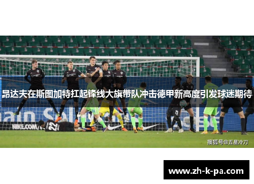 昂达夫在斯图加特扛起锋线大旗带队冲击德甲新高度引发球迷期待