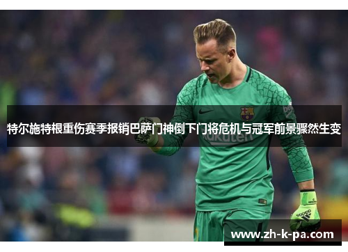 特尔施特根重伤赛季报销巴萨门神倒下门将危机与冠军前景骤然生变