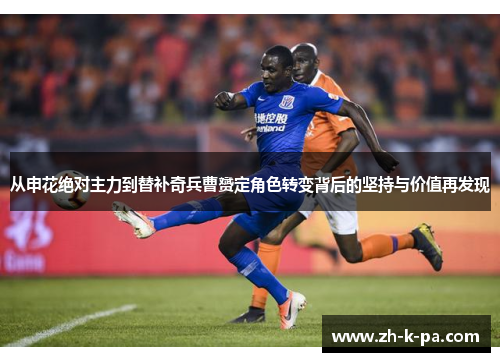 从申花绝对主力到替补奇兵曹赟定角色转变背后的坚持与价值再发现