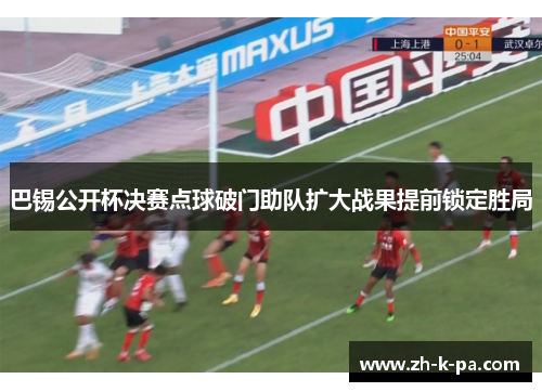 巴锡公开杯决赛点球破门助队扩大战果提前锁定胜局