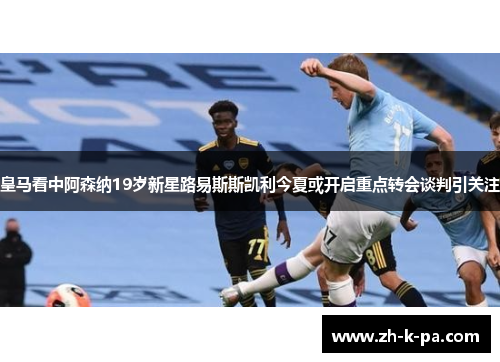 皇马看中阿森纳19岁新星路易斯斯凯利今夏或开启重点转会谈判引关注
