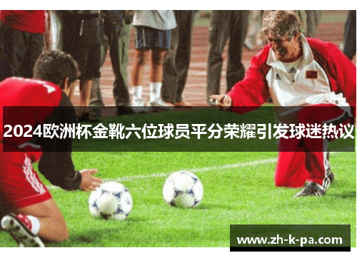 2024欧洲杯金靴六位球员平分荣耀引发球迷热议 2024欧洲杯金靴六位球员平分荣耀引发球迷热议