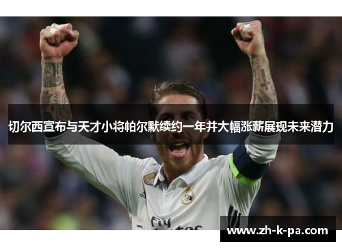 切尔西宣布与天才小将帕尔默续约一年并大幅涨薪展现未来潜力 切尔西宣布与天才小将帕尔默续约一年并大幅涨薪展现未来潜力